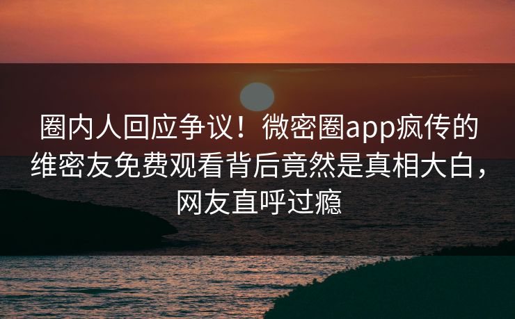 圈内人回应争议！微密圈app疯传的维密友免费观看背后竟然是真相大白，网友直呼过瘾
