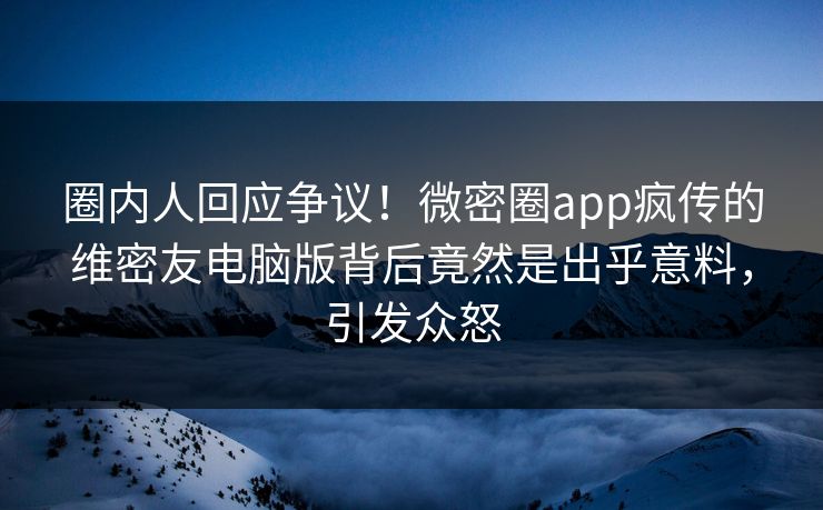 圈内人回应争议！微密圈app疯传的维密友电脑版背后竟然是出乎意料，引发众怒