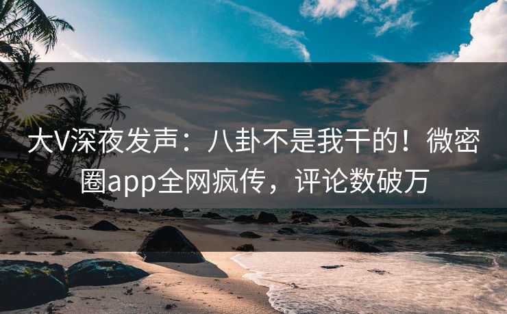 大V深夜发声：八卦不是我干的！微密圈app全网疯传，评论数破万