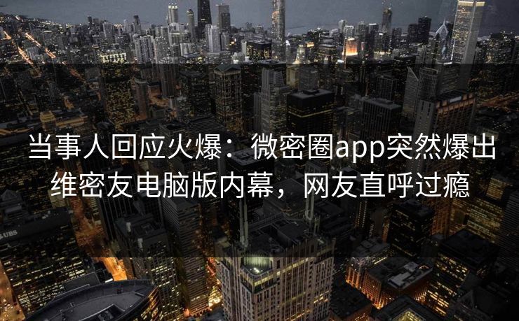 当事人回应火爆：微密圈app突然爆出维密友电脑版内幕，网友直呼过瘾