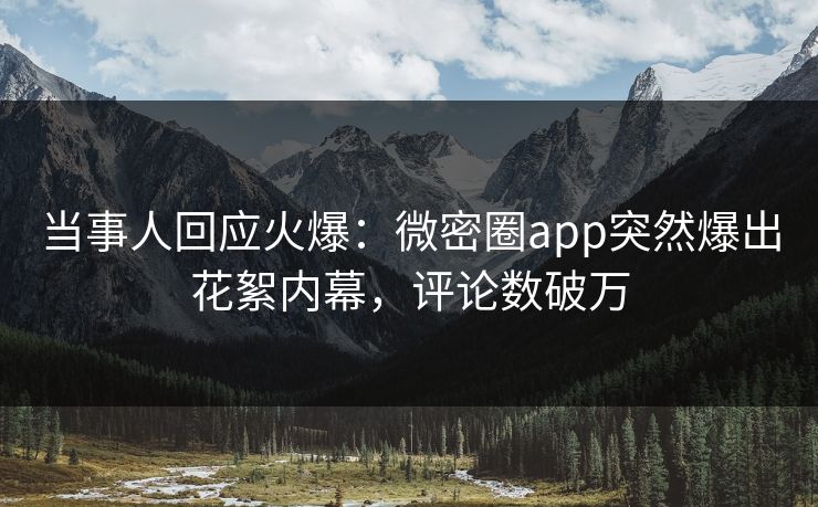 当事人回应火爆：微密圈app突然爆出花絮内幕，评论数破万