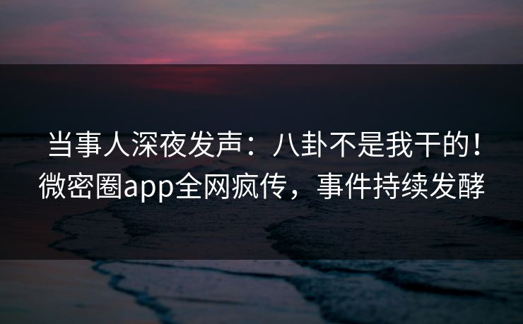 当事人深夜发声：八卦不是我干的！微密圈app全网疯传，事件持续发酵