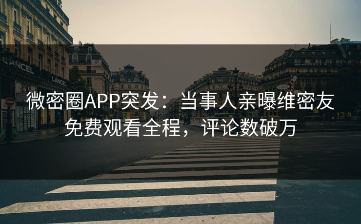 微密圈APP突发：当事人亲曝维密友免费观看全程，评论数破万