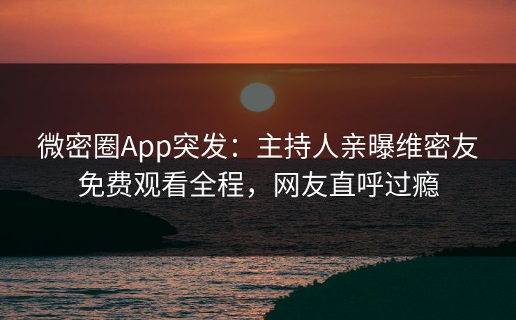 微密圈App突发：主持人亲曝维密友免费观看全程，网友直呼过瘾
