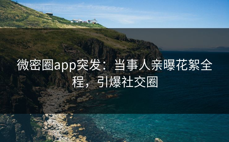 微密圈app突发：当事人亲曝花絮全程，引爆社交圈