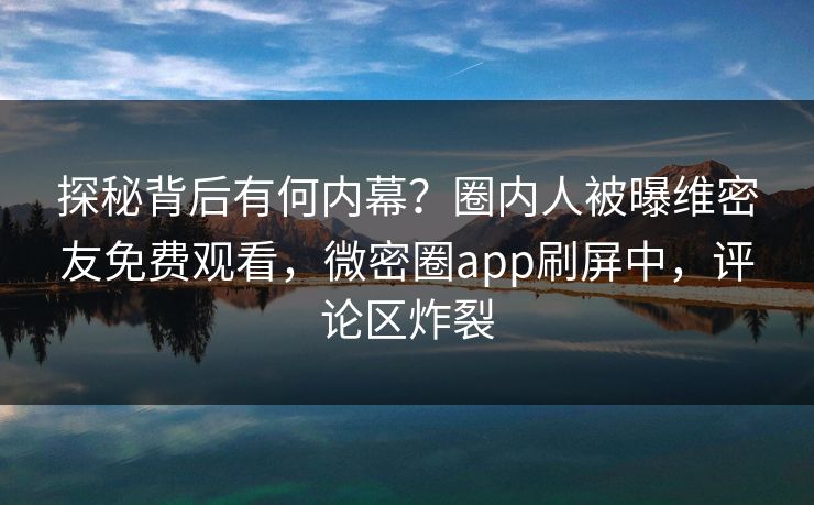 探秘背后有何内幕？圈内人被曝维密友免费观看，微密圈app刷屏中，评论区炸裂