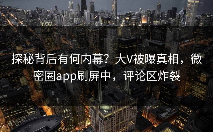 探秘背后有何内幕？大V被曝真相，微密圈app刷屏中，评论区炸裂