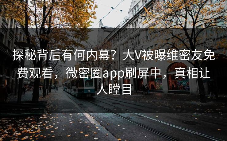 探秘背后有何内幕？大V被曝维密友免费观看，微密圈app刷屏中，真相让人瞠目