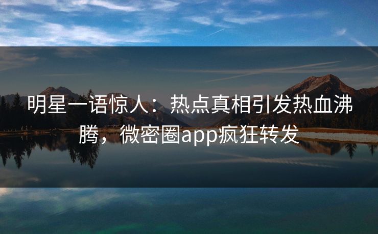 明星一语惊人：热点真相引发热血沸腾，微密圈app疯狂转发