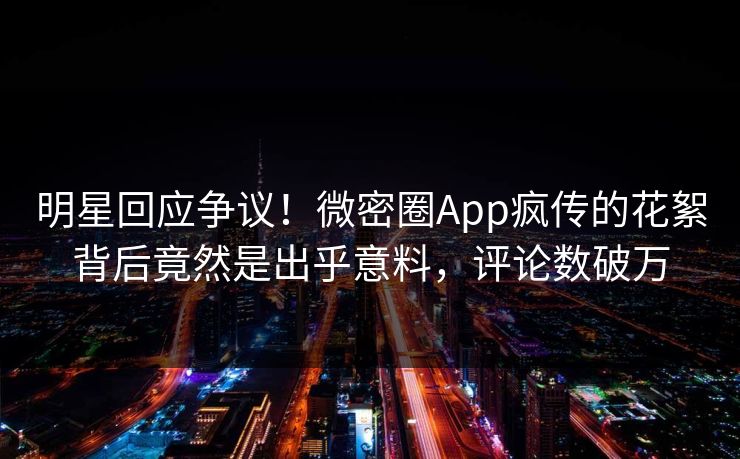 明星回应争议！微密圈App疯传的花絮背后竟然是出乎意料，评论数破万