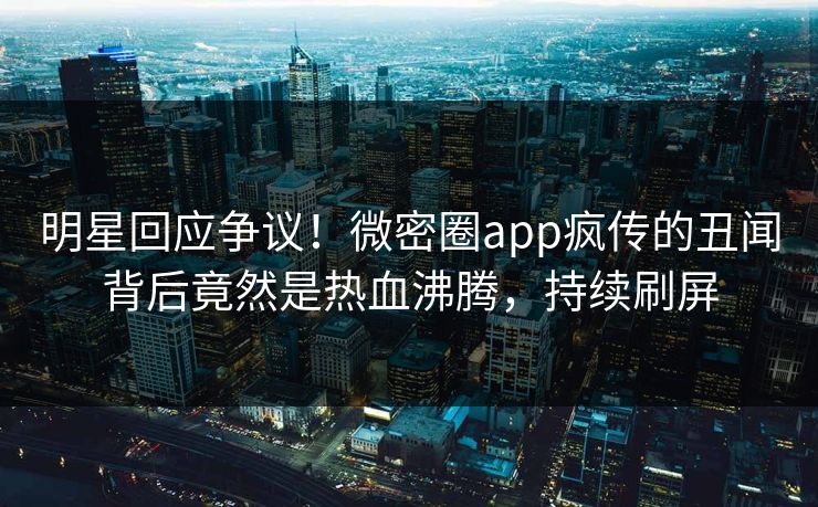 明星回应争议！微密圈app疯传的丑闻背后竟然是热血沸腾，持续刷屏