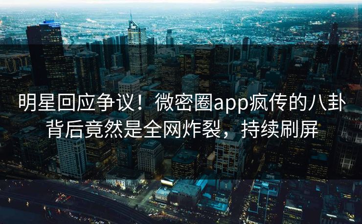 明星回应争议！微密圈app疯传的八卦背后竟然是全网炸裂，持续刷屏