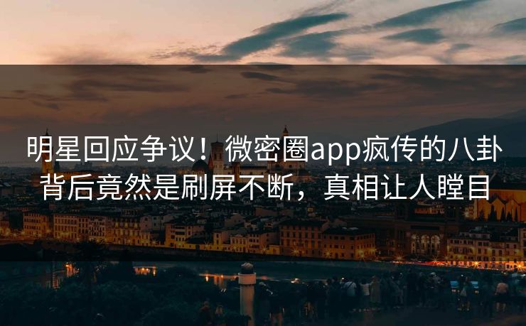 明星回应争议！微密圈app疯传的八卦背后竟然是刷屏不断，真相让人瞠目