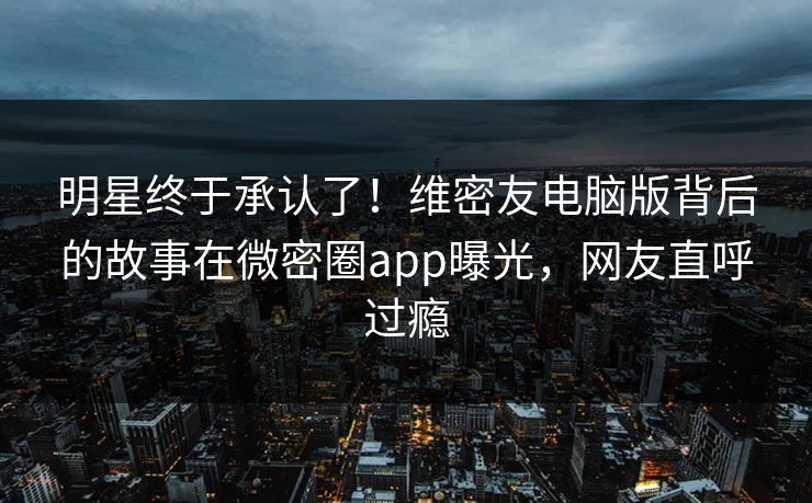明星终于承认了！维密友电脑版背后的故事在微密圈app曝光，网友直呼过瘾