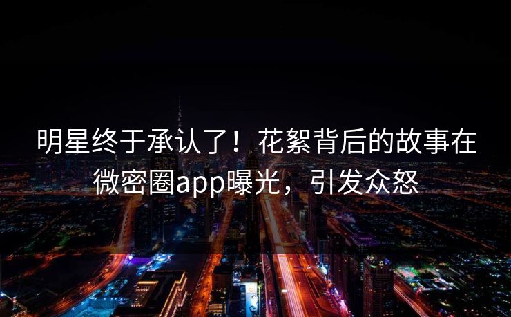 明星终于承认了！花絮背后的故事在微密圈app曝光，引发众怒