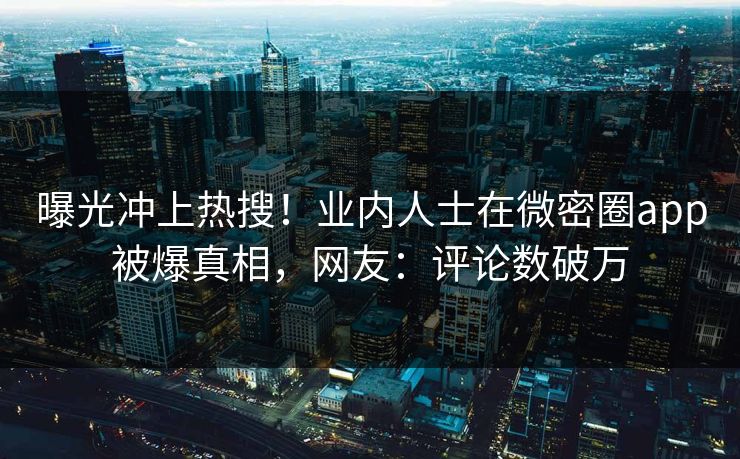 曝光冲上热搜！业内人士在微密圈app被爆真相，网友：评论数破万
