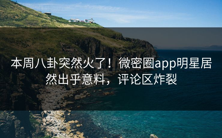 本周八卦突然火了！微密圈app明星居然出乎意料，评论区炸裂