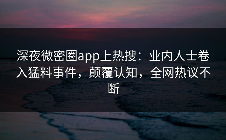 深夜微密圈app上热搜：业内人士卷入猛料事件，颠覆认知，全网热议不断