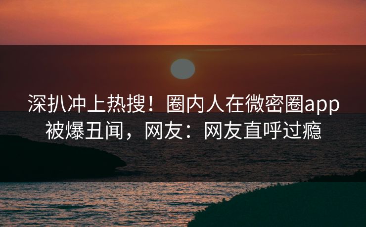 深扒冲上热搜！圈内人在微密圈app被爆丑闻，网友：网友直呼过瘾