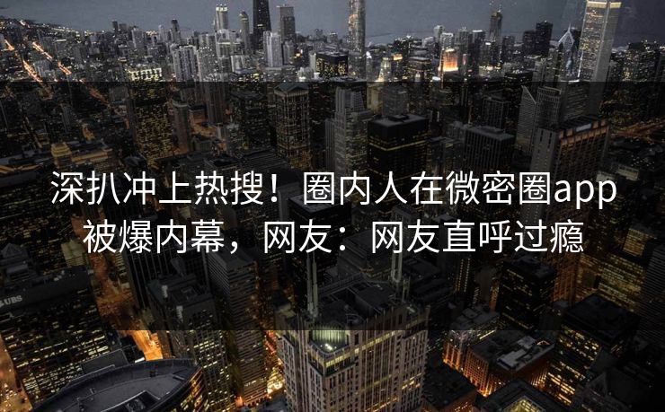 深扒冲上热搜！圈内人在微密圈app被爆内幕，网友：网友直呼过瘾