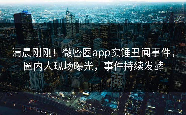 清晨刚刚！微密圈app实锤丑闻事件，圈内人现场曝光，事件持续发酵