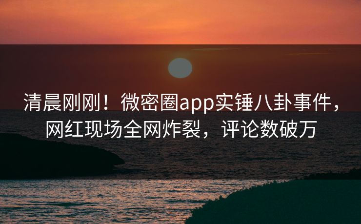 清晨刚刚！微密圈app实锤八卦事件，网红现场全网炸裂，评论数破万
