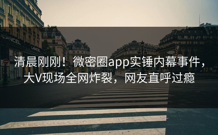 清晨刚刚！微密圈app实锤内幕事件，大V现场全网炸裂，网友直呼过瘾