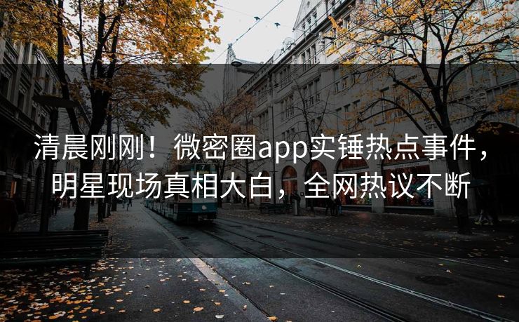 清晨刚刚！微密圈app实锤热点事件，明星现场真相大白，全网热议不断