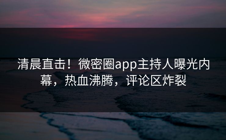 清晨直击！微密圈app主持人曝光内幕，热血沸腾，评论区炸裂