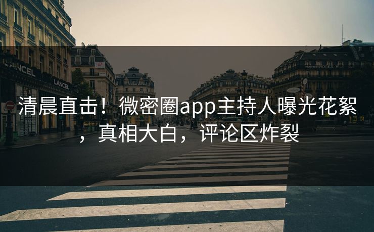 清晨直击！微密圈app主持人曝光花絮，真相大白，评论区炸裂