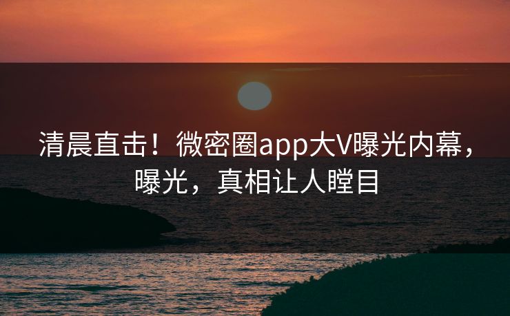 清晨直击！微密圈app大V曝光内幕，曝光，真相让人瞠目
