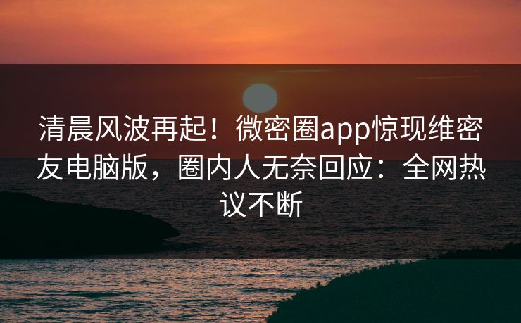 清晨风波再起！微密圈app惊现维密友电脑版，圈内人无奈回应：全网热议不断
