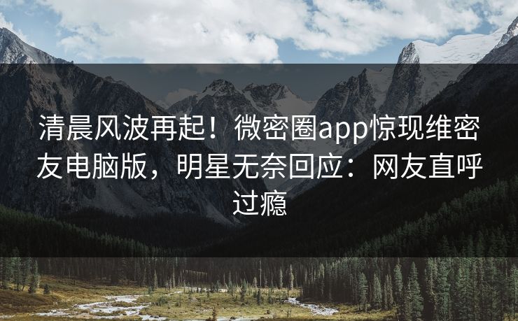 清晨风波再起！微密圈app惊现维密友电脑版，明星无奈回应：网友直呼过瘾