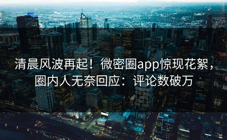 清晨风波再起！微密圈app惊现花絮，圈内人无奈回应：评论数破万