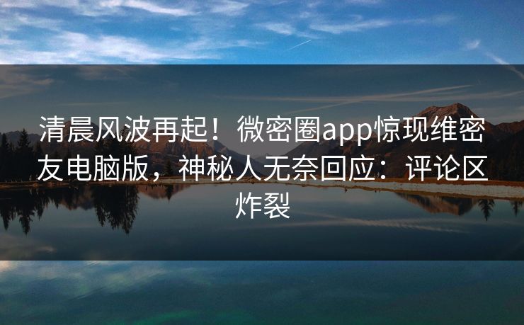 清晨风波再起！微密圈app惊现维密友电脑版，神秘人无奈回应：评论区炸裂
