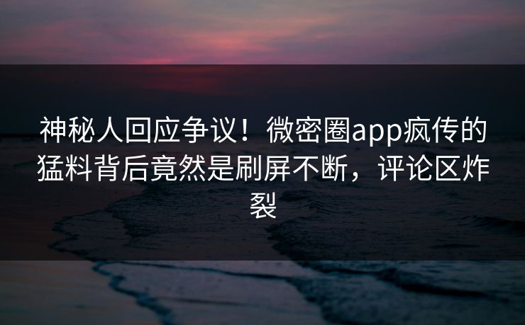 神秘人回应争议！微密圈app疯传的猛料背后竟然是刷屏不断，评论区炸裂
