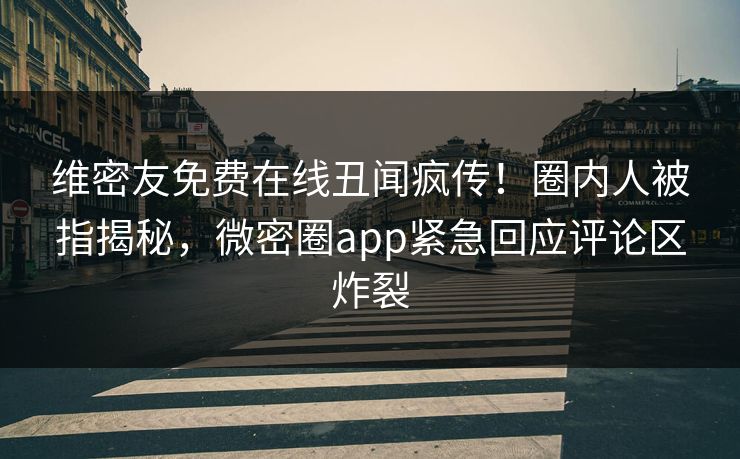 维密友免费在线丑闻疯传！圈内人被指揭秘，微密圈app紧急回应评论区炸裂