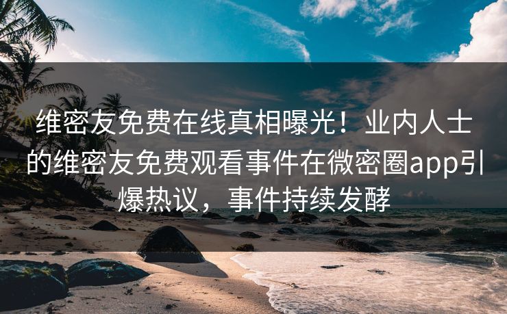 维密友免费在线真相曝光！业内人士的维密友免费观看事件在微密圈app引爆热议，事件持续发酵