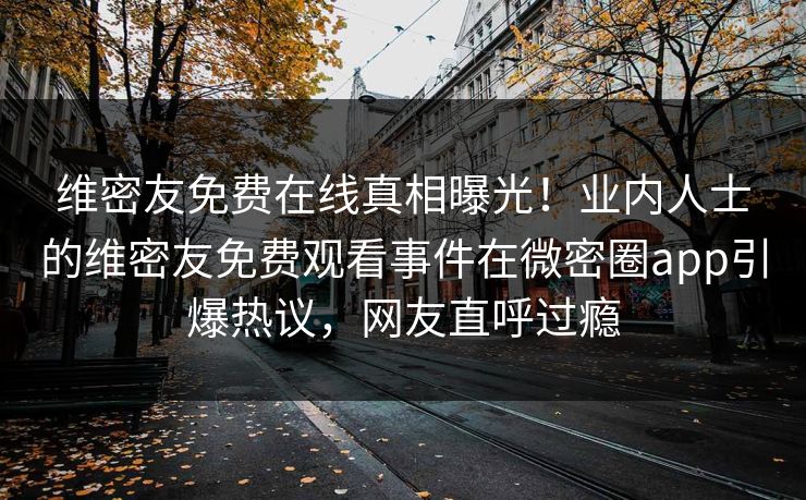 维密友免费在线真相曝光！业内人士的维密友免费观看事件在微密圈app引爆热议，网友直呼过瘾