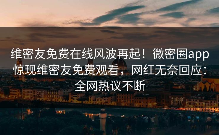维密友免费在线风波再起！微密圈app惊现维密友免费观看，网红无奈回应：全网热议不断
