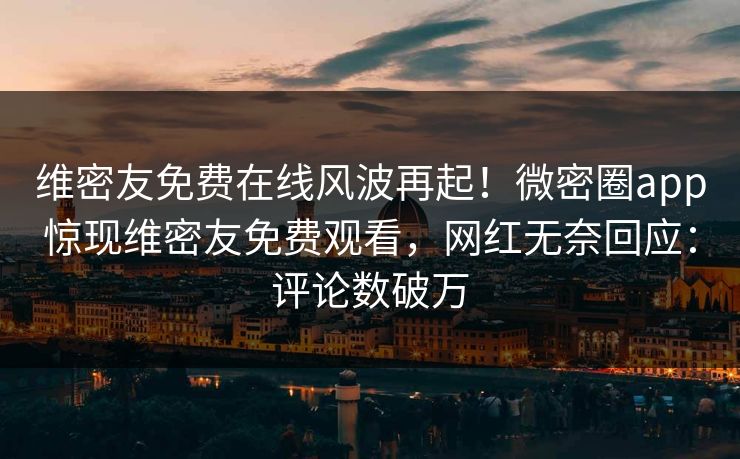 维密友免费在线风波再起！微密圈app惊现维密友免费观看，网红无奈回应：评论数破万
