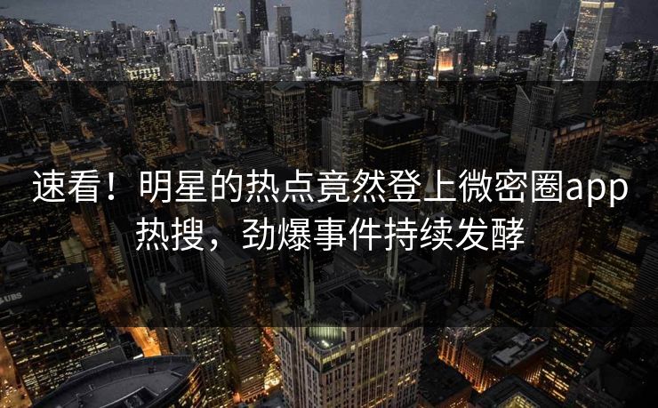 速看！明星的热点竟然登上微密圈app热搜，劲爆事件持续发酵