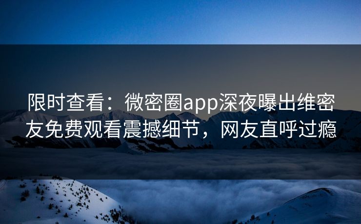限时查看：微密圈app深夜曝出维密友免费观看震撼细节，网友直呼过瘾