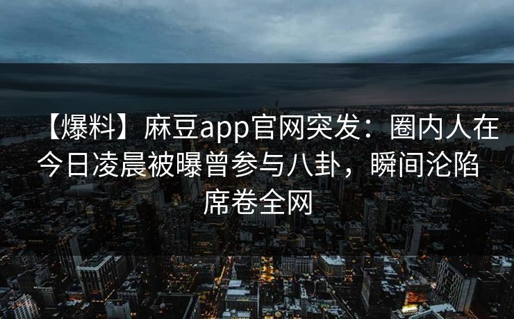 【爆料】麻豆app官网突发：圈内人在今日凌晨被曝曾参与八卦，瞬间沦陷席卷全网