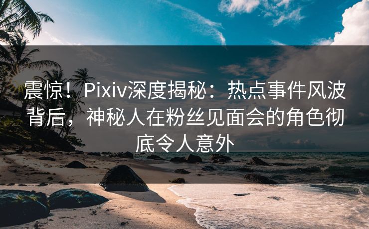 震惊！Pixiv深度揭秘：热点事件风波背后，神秘人在粉丝见面会的角色彻底令人意外