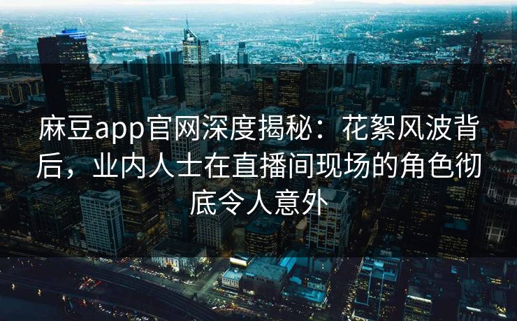 麻豆app官网深度揭秘：花絮风波背后，业内人士在直播间现场的角色彻底令人意外