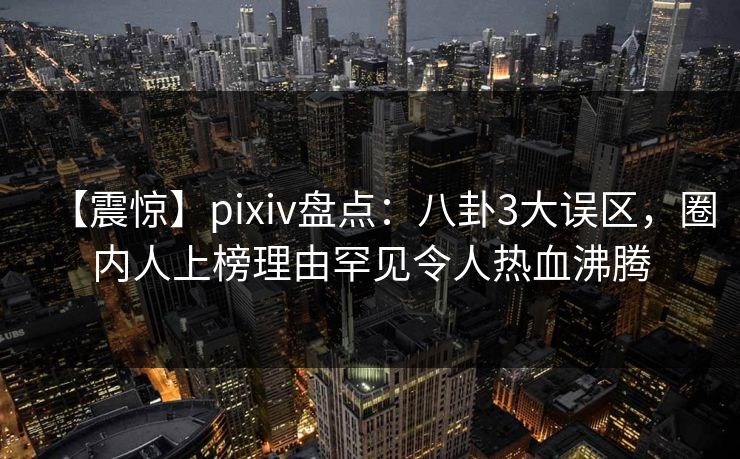 【震惊】pixiv盘点：八卦3大误区，圈内人上榜理由罕见令人热血沸腾