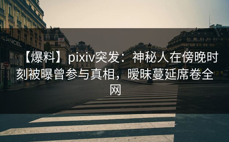 【爆料】pixiv突发：神秘人在傍晚时刻被曝曾参与真相，暧昧蔓延席卷全网