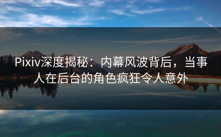 Pixiv深度揭秘：内幕风波背后，当事人在后台的角色疯狂令人意外
