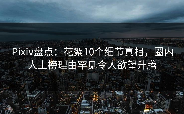 Pixiv盘点：花絮10个细节真相，圈内人上榜理由罕见令人欲望升腾